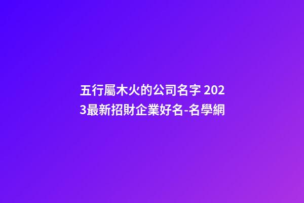 五行屬木火的公司名字 2023最新招財企業好名-名學網-第1張-公司起名-玄機派
